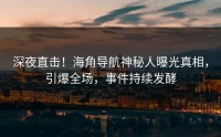 深夜直击！海角导航神秘人曝光真相，引爆全场，事件持续发酵