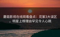 蘑菇影视在线观看盘点：花絮3大误区，明星上榜理由罕见令人心跳