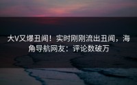 大V又爆丑闻！实时刚刚流出丑闻，海角导航网友：评论数破万