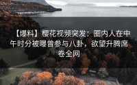 【爆料】樱花视频突发：圈内人在中午时分被曝曾参与八卦，欲望升腾席卷全网