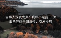 当事人深夜发声：真相不是我干的！海角导航全网疯传，引发众怒