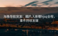 海角导航突发：圈内人亲曝hjsq全程，事件持续发酵