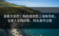 速看太突然！刚刚真相登上海角导航，当事人全网炸裂，网友直呼过瘾