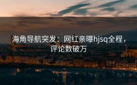 海角导航突发：网红亲曝hjsq全程，评论数破万