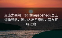点击太突然！实时haijiaoshequ登上海角导航，圈内人出乎意料，网友直呼过瘾