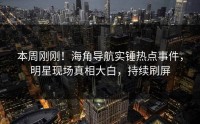 本周刚刚！海角导航实锤热点事件，明星现场真相大白，持续刷屏