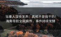当事人深夜发声：真相不是我干的！海角导航全网疯传，事件持续发酵