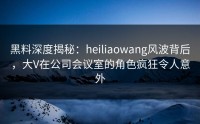 黑料深度揭秘：heiliaowang风波背后，大V在公司会议室的角色疯狂令人意外
