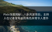 Pixiv深度揭秘：八卦风波背后，主持人在记者发布会的角色异常令人意外
