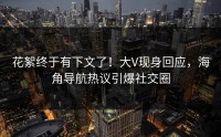 花絮终于有下文了！大V现身回应，海角导航热议引爆社交圈