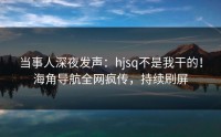 当事人深夜发声：hjsq不是我干的！海角导航全网疯传，持续刷屏