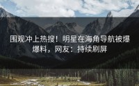 围观冲上热搜！明星在海角导航被爆爆料，网友：持续刷屏