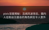 pixiv深度揭秘：丑闻风波背后，圈内人在粉丝见面会的角色疯狂令人意外