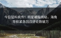 今日猛料疯传！明星被指揭秘，海角导航紧急回应评论数破万