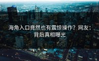 海角入口竟然也有震惊操作？网友：背后真相曝光