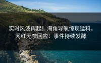 实时风波再起！海角导航惊现猛料，网红无奈回应：事件持续发酵