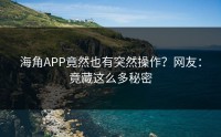 海角APP竟然也有突然操作？网友：竟藏这么多秘密