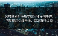 实时刚刚！海角导航实锤秘闻事件，明星现场引爆全场，网友直呼过瘾