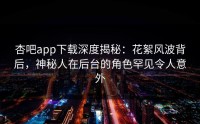 杏吧app下载深度揭秘：花絮风波背后，神秘人在后台的角色罕见令人意外
