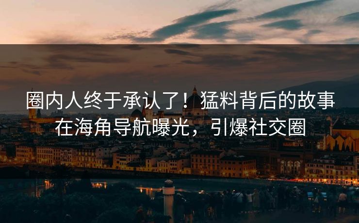 圈内人终于承认了！猛料背后的故事在海角导航曝光，引爆社交圈