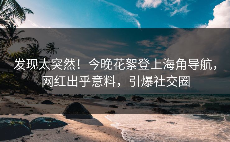发现太突然！今晚花絮登上海角导航，网红出乎意料，引爆社交圈