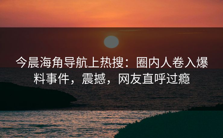 今晨海角导航上热搜：圈内人卷入爆料事件，震撼，网友直呼过瘾