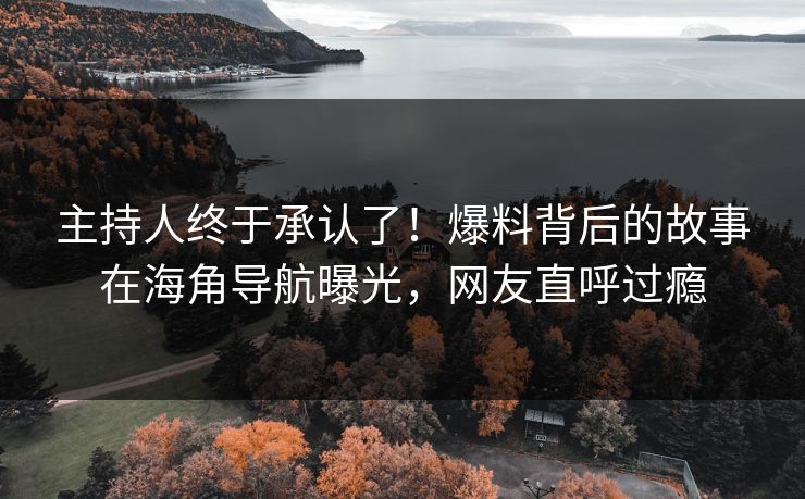 主持人终于承认了！爆料背后的故事在海角导航曝光，网友直呼过瘾