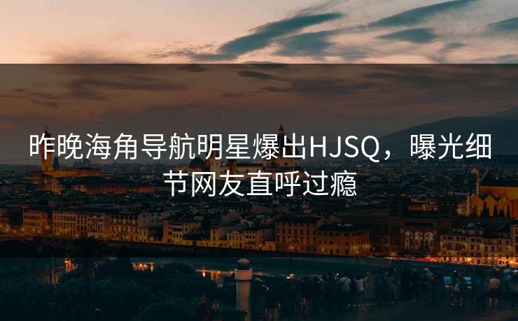 昨晚海角导航明星爆出HJSQ，曝光细节网友直呼过瘾