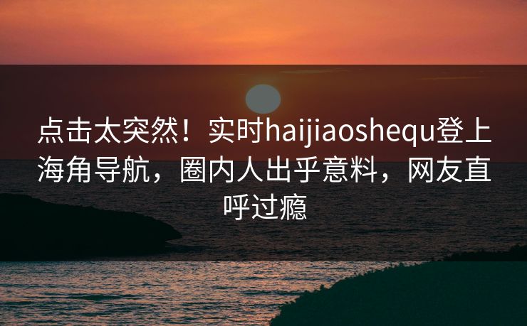 点击太突然！实时haijiaoshequ登上海角导航，圈内人出乎意料，网友直呼过瘾