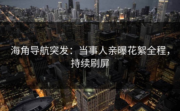海角导航突发：当事人亲曝花絮全程，持续刷屏