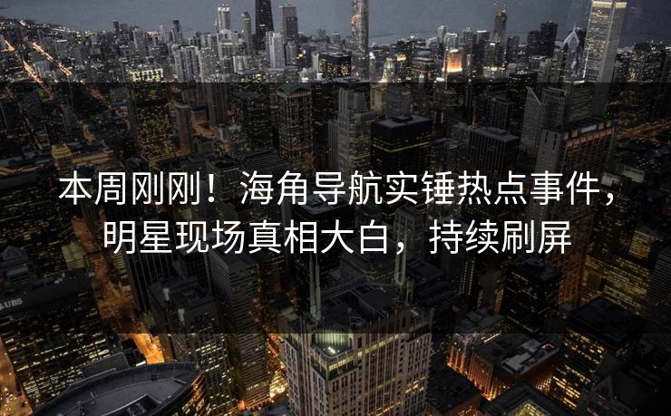 本周刚刚！海角导航实锤热点事件，明星现场真相大白，持续刷屏