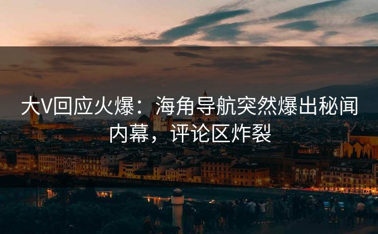 大V回应火爆：海角导航突然爆出秘闻内幕，评论区炸裂