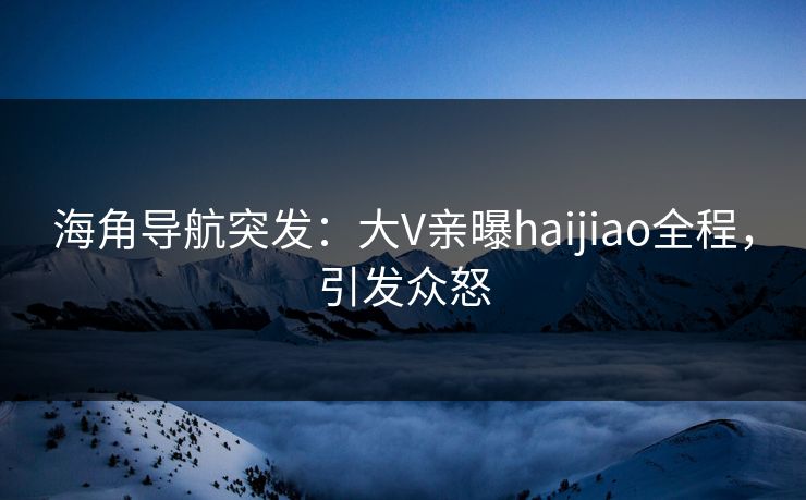 海角导航突发：大V亲曝haijiao全程，引发众怒