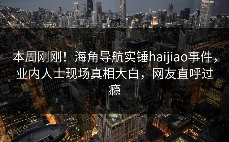本周刚刚！海角导航实锤haijiao事件，业内人士现场真相大白，网友直呼过瘾