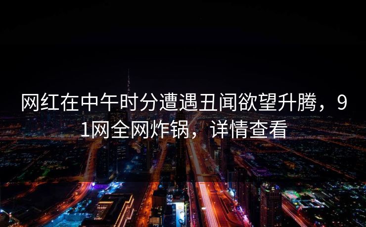 网红在中午时分遭遇丑闻欲望升腾，91网全网炸锅，详情查看