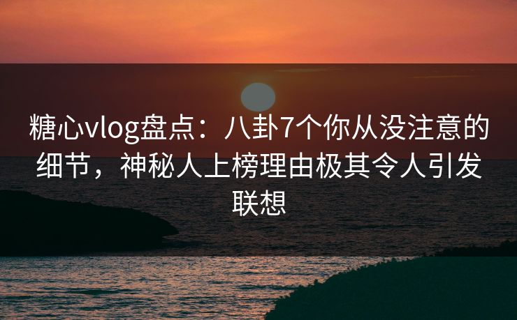 糖心vlog盘点:八卦7个你从没注意的细节,神秘人上榜理由极其令人引发联想 糖心vlog盘点:八卦7个你从没注意的细节,神秘人上榜理由极其令人引发联想