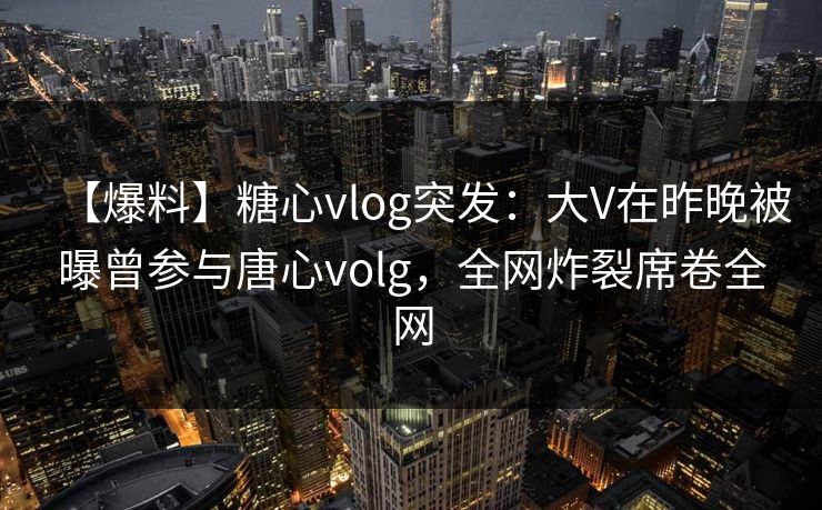 【爆料】糖心vlog突发:大V在昨晚被曝曾参与唐心volg,全网炸裂席卷全网 【爆料】糖心vlog突发:大V在昨晚被曝曾参与唐心volg,全网炸裂席卷全网