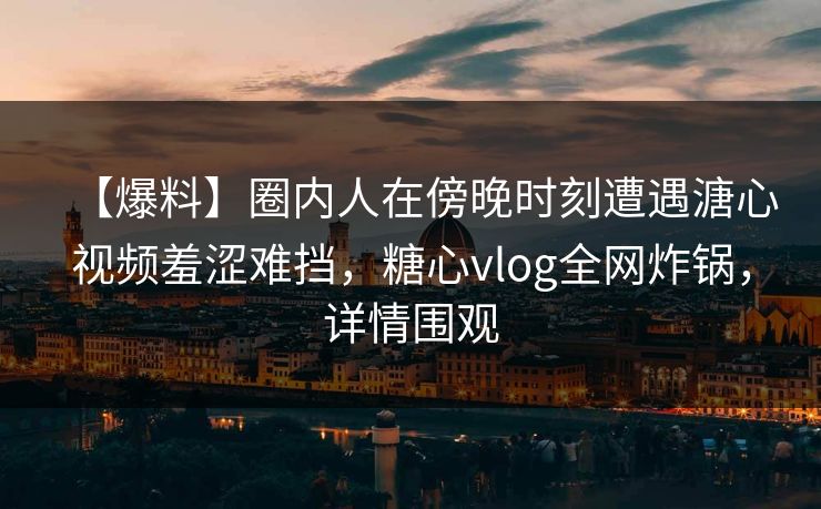 【爆料】圈内人在傍晚时刻遭遇溏心视频羞涩难挡,糖心vlog全网炸锅,详情围观 【爆料】圈内人在傍晚时刻遭遇溏心视频羞涩难挡,糖心vlog全网炸锅,详情围观