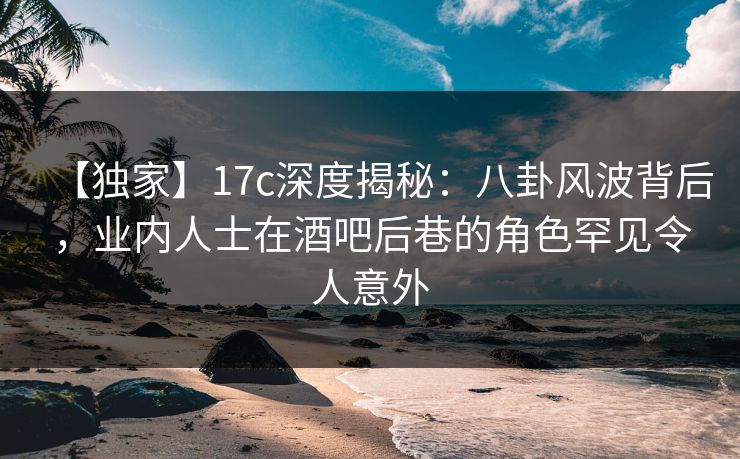 【独家】17c深度揭秘:八卦风波背后,业内人士在酒吧后巷的角色罕见令人意外 【独家】17c深度揭秘:八卦风波背后,业内人士在酒吧后巷的角色罕见令人意外