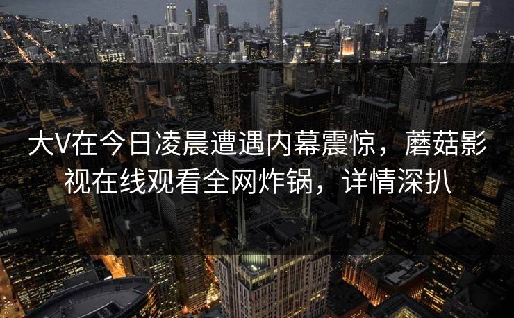 大V在今日凌晨遭遇内幕震惊,蘑菇影视在线观看全网炸锅,详情深扒 大V在今日凌晨遭遇内幕震惊,蘑菇影视在线观看全网炸锅,详情深扒