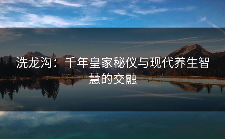 洗龙沟:千年皇家秘仪与现代养生智慧的交融 洗龙沟:千年皇家秘仪与现代养生智慧的交融