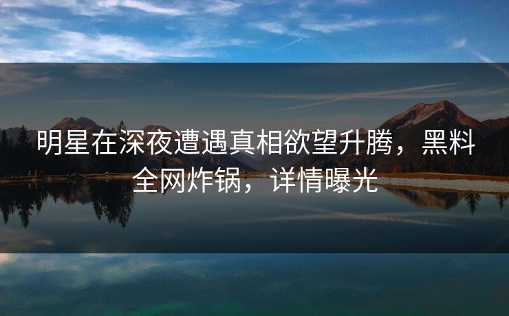 明星在深夜遭遇真相欲望升腾,黑料全网炸锅,详情曝光 明星在深夜遭遇真相欲望升腾,黑料全网炸锅,详情曝光