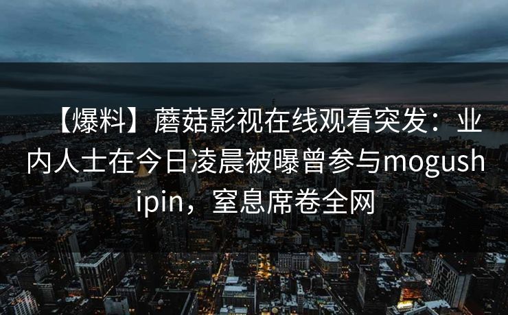 【爆料】蘑菇影视在线观看突发:业内人士在今日凌晨被曝曾参与mogushipin,窒息席卷全网 【爆料】蘑菇影视在线观看突发:业内人士在今日凌晨被曝曾参与mogushipin,窒息席卷全网