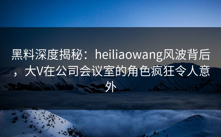 黑料深度揭秘:heiliaowang风波背后,大V在公司会议室的角色疯狂令人意外 黑料深度揭秘:heiliaowang风波背后,大V在公司会议室的角色疯狂令人意外