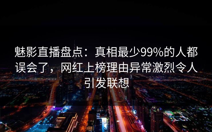 魅影直播盘点：真相最少99%的人都误会了，网红上榜理由异常激烈令人引发联想