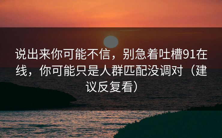 说出来你可能不信，别急着吐槽91在线，你可能只是人群匹配没调对（建议反复看）