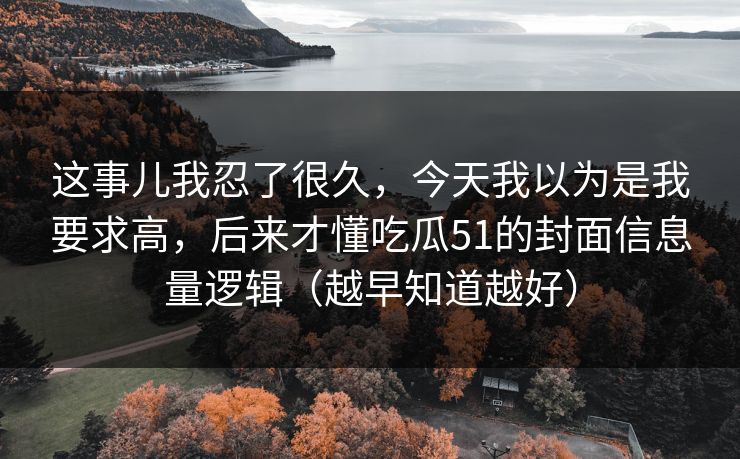 这事儿我忍了很久,今天我以为是我要求高,后来才懂吃瓜51的封面信息量逻辑(越早知道越好) 这事儿我忍了很久,今天我以为是我要求高,后来才懂吃瓜51的封面信息量逻辑(越早知道越好)