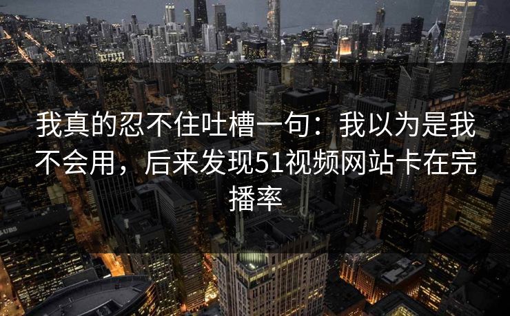 我真的忍不住吐槽一句:我以为是我不会用,后来发现51视频网站卡在完播率 我真的忍不住吐槽一句:我以为是我不会用,后来发现51视频网站卡在完播率