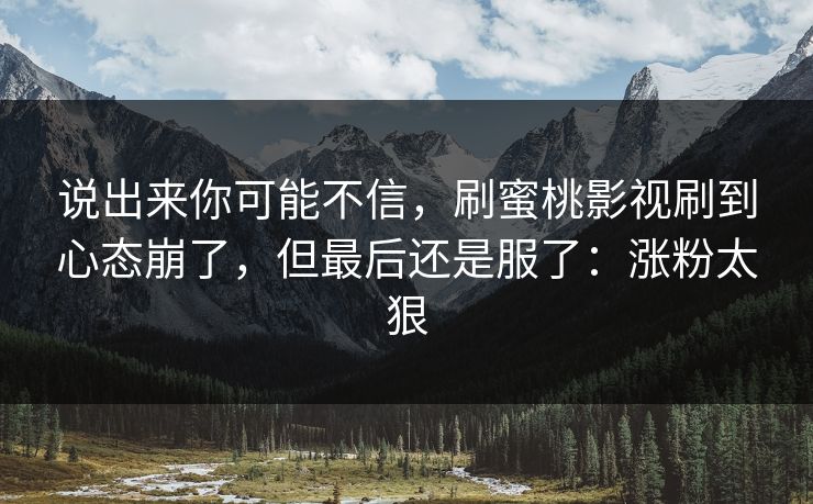 说出来你可能不信，刷蜜桃影视刷到心态崩了，但最后还是服了：涨粉太狠