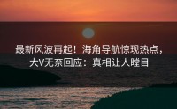 最新风波再起！海角导航惊现热点，大V无奈回应：真相让人瞠目